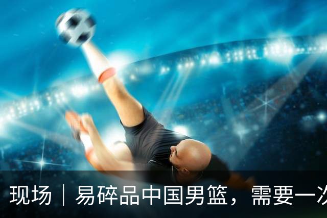 现场｜易碎品中国男篮，需要一次破而后立