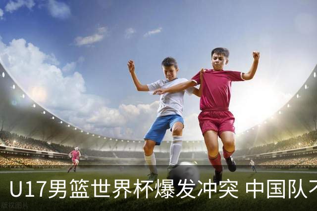 U17男篮世界杯爆发冲突 中国队不敌立陶宛淘汰赛战法国